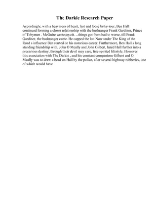 The Darkie Research Paper
Accordingly, with a heaviness of heart, fast and loose behaviour, Ben Hall
continued forming a closer relationship with the bushranger Frank Gardiner, Prince
of Tobymen . McGuire wrote;op.cit. ...things got from bad to worse, till Frank
Gardiner, the bushranger came. He capped the lot. Now under The King of the
Road s influence Ben started on his notorious career. Furthermore, Ben Hall s long
standing friendship with, John O Meally and John Gilbert, lured Hall further into a
precarious destiny, through their devil may care, free spirited lifestyle. However,
this association with The Darkie , and his constant companions Gilbert and O
Meally was to draw a bead on Hall by the police, after several highway robberies, one
of which would have
 