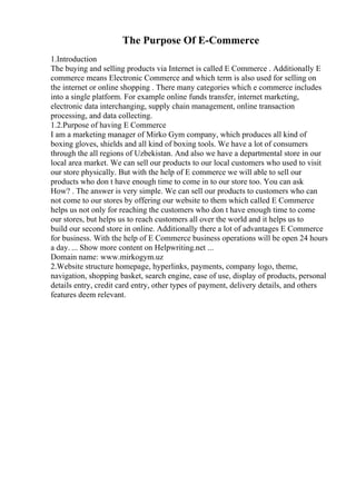 The Purpose Of E-Commerce
1.Introduction
The buying and selling products via Internet is called E Commerce . Additionally E
commerce means Electronic Commerce and which term is also used for selling on
the internet or online shopping . There many categories which e commerce includes
into a single platform. For example online funds transfer, internet marketing,
electronic data interchanging, supply chain management, online transaction
processing, and data collecting.
1.2.Purpose of having E Commerce
I am a marketing manager of Mirko Gym company, which produces all kind of
boxing gloves, shields and all kind of boxing tools. We have a lot of consumers
through the all regions of Uzbekistan. And also we have a departmental store in our
local area market. We can sell our products to our local customers who used to visit
our store physically. But with the help of E commerce we will able to sell our
products who don t have enough time to come in to our store too. You can ask
How? . The answer is very simple. We can sell our products to customers who can
not come to our stores by offering our website to them which called E Commerce
helps us not only for reaching the customers who don t have enough time to come
our stores, but helps us to reach customers all over the world and it helps us to
build our second store in online. Additionally there a lot of advantages E Commerce
for business. With the help of E Commerce business operations will be open 24 hours
a day. ... Show more content on Helpwriting.net ...
Domain name: www.mirkogym.uz
2.Website structure homepage, hyperlinks, payments, company logo, theme,
navigation, shopping basket, search engine, ease of use, display of products, personal
details entry, credit card entry, other types of payment, delivery details, and others
features deem relevant.
 