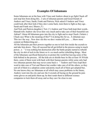 Examples Of Inhumans
Some Inhumans are at the base with Vince and Andrew about to go fight Chuck off
and stop him from doing this.. 2 sets of inhuman parents and Good friends of
Andrew and Vince, Sarah, Frank and Patricia, Nick asked if Andrew and Vince
could look after their kids if they don t come back, train them to fight as they age..
Sarah and Frank son ( Shawn ,5 )
And Nick and Patricia daughter ( Tori ,5 ) Andrew and Vince both kept their words..
Hannah tells Andrew she loves him very much and to take care of their beautiful son
Adrian!! About 40 Inhumans goes into the city to fight and to stop Chuck ( Solaris )
Chuck says What is the meaning of this?? I m doing this for us.. A inhuman says
This isn t the way.. Now don t do this we don t wanna kill you.. ... Show more
content on Helpwriting.net ...
All the Inhumans put their powers together as one to lock him inside the crystals to
and take him down.. They all succeed but all got killed in the process using to much
power.. п ” it was nothing but destruction after the battle people started to rebuild
the city its alot of tech in the future so it s so much earlier rebuilding things.. Most
of the Inhumans sacrificed themselves to protect the world but leaving some of the
kids behind in the process.. All the kids are at shields base its like at least 10 30 kids
there, some of them went with back with their human parents while some only had
two inhuman parents that may never come back п ” Andrew and Vince kept their
word to take care of Tori and Shawn but couldn t take care of all the others, so they
sent all of them to a adoption center and pretty much all of them got adopted but..
No one knows they are Inhumans at all which may cause problems in the future,
Andrew went into the city and saw the 4 crystals all laying on the ground he puts
some gloves on and picks them up, he then sends them to different science
companies to lock them all away and so they can t be close to one
 