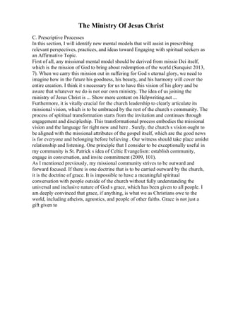 The Ministry Of Jesus Christ
C. Prescriptive Processes
In this section, I will identify new mental models that will assist in prescribing
relevant perspectives, practices, and ideas toward Engaging with spiritual seekers as
an Affirmative Topic.
First of all, any missional mental model should be derived from missio Dei itself,
which is the mission of God to bring about redemption of the world (Sunquist 2013,
7). When we carry this mission out in suffering for God s eternal glory, we need to
imagine how in the future his goodness, his beauty, and his harmony will cover the
entire creation. I think it s necessary for us to have this vision of his glory and be
aware that whatever we do is not our own ministry. The idea of us joining the
ministry of Jesus Christ is ... Show more content on Helpwriting.net ...
Furthermore, it is vitally crucial for the church leadership to clearly articulate its
missional vision, which is to be embraced by the rest of the church s community. The
process of spiritual transformation starts from the invitation and continues through
engagement and discipleship. This transformational process embodies the missional
vision and the language for right now and here . Surely, the church s vision ought to
be aligned with the missional attributes of the gospel itself, which are the good news
is for everyone and belonging before believing . Our witness should take place amidst
relationship and listening. One principle that I consider to be exceptionally useful in
my community is St. Patrick s idea of Celtic Evangelism: establish community,
engage in conversation, and invite commitment (2009, 101).
As I mentioned previously, my missional community strives to be outward and
forward focused. If there is one doctrine that is to be carried outward by the church,
it is the doctrine of grace. It is impossible to have a meaningful spiritual
conversation with people outside of the church without fully understanding the
universal and inclusive nature of God s grace, which has been given to all people. I
am deeply convinced that grace, if anything, is what we as Christians owe to the
world, including atheists, agnostics, and people of other faiths. Grace is not just a
gift given to
 