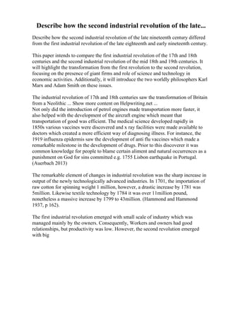 Describe how the second industrial revolution of the late...
Describe how the second industrial revolution of the late nineteenth century differed
from the first industrial revolution of the late eighteenth and early nineteenth century.
This paper intends to compare the first industrial revolution of the 17th and 18th
centuries and the second industrial revolution of the mid 18th and 19th centuries. It
will highlight the transformation from the first revolution to the second revolution,
focusing on the presence of giant firms and role of science and technology in
economic activities. Additionally, it will introduce the two worldly philosophers Karl
Marx and Adam Smith on these issues.
The industrial revolution of 17th and 18th centuries saw the transformation of Britain
from a Neolithic ... Show more content on Helpwriting.net ...
Not only did the introduction of petrol engines made transportation more faster, it
also helped with the development of the aircraft engine which meant that
transportation of good was efficient. The medical science developed rapidly in
1850s various vaccines were discovered and x ray facilities were made available to
doctors which created a more efficient way of diagnosing illness. For instance, the
1919 influenza epidermis saw the development of anti flu vaccines which made a
remarkable milestone in the development of drugs. Prior to this discoverer it was
common knowledge for people to blame certain aliment and natural occurrences as a
punishment on God for sins committed e.g. 1755 Lisbon earthquake in Portugal.
(Auerbach 2013)
The remarkable element of changes in industrial revolution was the sharp increase in
output of the newly technologically advanced industries. In 1701, the importation of
raw cotton for spinning weight 1 million, however, a drastic increase by 1781 was
5million. Likewise textile technology by 1784 it was over 11million pound,
nonetheless a massive increase by 1799 to 43million. (Hammond and Hammond
1937, p 162).
The first industrial revolution emerged with small scale of industry which was
managed mainly by the owners. Consequently, Workers and owners had good
relationships, but productivity was low. However, the second revolution emerged
with big
 