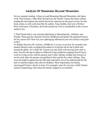 Analysis Of Mountains Beyond Mountains
For my summer reading, I chose to read Mountains Beyond Mountains: the Quest
of Dr. Paul Farmer, a Man Who Would Cure the World. I chose this book without
reading the description and mainly based my selection on the great reviews for this
book online as well as the fact that the author, Tracy Kidder, had won a Pulitzer
Prize in the past. Ultimately, this book turned out to be as remarkable as the reviews
stated it was.
2. Paul Farmer had a very unusual upbringing in Massachusetts, Alabama, and
Florida. What specific elements from his childhood and family life prepared Farmer
for his current life? How has your upbringing influenced your own choices and goals
in life?
As Kidder discusses Dr. Farmer s childhood, it is easy to see how his nomadic and
modest lifestyle early on helped him adjust to living the life he led in Haiti and
around the globe. As a child, Dr. Farmer not only dealt with moving from state to
state, but also having to adjust to different living conditions ranging from living in
a tent to living on bus with his parents and 5 other siblings. Kidder also focuses in
on the work ethic his parents exemplified to him and his five other siblings. They
were all taught to appreciate the little they had and to never be embarrassed for the
lack of material objects they did not (Kidder). Most importantly, his family
encouraged Farmer s desire to learn. For example, when he was just a child, Farmer
started a herpetology club where his family stepped in as members
 