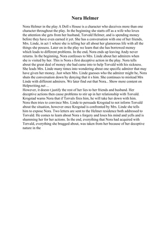 Nora Helmer
Nora Helmer in the play A Doll s House is a character who deceives more than one
character throughout the play. In the beginning she starts off as a wife who loves
the attention she gets from her husband, Torvald Helmer, and is spending money
before they have even earned it yet. She has a conversation with one of her friends,
Mrs. Linde, in act 1 where she is telling her all about her glamorous life with all the
things she possess. Later on in the play we learn that she has borrowed money
which leads to different problems. In the end, Nora ends up leaving Andy never
returns. In the beginning, Nora confesses to Mrs. Linde about her admirers when
she is visited by her. This is Nora s first deceptive action in the play. Nora tells
about the great deal of money she had came into to help Torvald with his sickness.
She leads Mrs. Linde many times into wondering about one specific admirer that may
have given her money. Just when Mrs. Linde guesses who the admirer might be, Nora
shuts the conversation down by denying that it s him. She continues to mislead Mrs
Linde with different admirers. We later find out that Nora... Show more content on
Helpwriting.net ...
However, it doesn t justify the rest of her lies to her friends and husband. Her
deceptive actions then cause problems to stir up in her relationship with Torvald.
Krogstad warns Nora that if Torvals fires him, he will take her down with him.
Nora then tries to convince Mrs. Linde to persuade Krogstad to not inform Torvald
about the situation, however once Krogstad is confronted by Mrs. Linde she tells
him to expose Nora. Two letters are sent to the Helmer residence both addressed to
Torvald. He comes to learn about Nora s forgery and loses his mind and yells and is
shamming her for her actions. In the end, everything that Nora had acquired with
Torvald, everything she bragged about, was taken from her because of her deceptive
nature in the
 