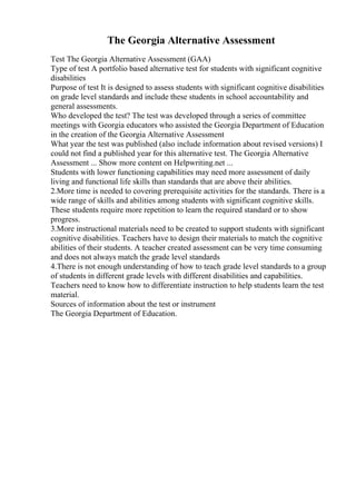 The Georgia Alternative Assessment
Test The Georgia Alternative Assessment (GAA)
Type of test A portfolio based alternative test for students with significant cognitive
disabilities
Purpose of test It is designed to assess students with significant cognitive disabilities
on grade level standards and include these students in school accountability and
general assessments.
Who developed the test? The test was developed through a series of committee
meetings with Georgia educators who assisted the Georgia Department of Education
in the creation of the Georgia Alternative Assessment
What year the test was published (also include information about revised versions) I
could not find a published year for this alternative test. The Georgia Alternative
Assessment ... Show more content on Helpwriting.net ...
Students with lower functioning capabilities may need more assessment of daily
living and functional life skills than standards that are above their abilities.
2.More time is needed to covering prerequisite activities for the standards. There is a
wide range of skills and abilities among students with significant cognitive skills.
These students require more repetition to learn the required standard or to show
progress.
3.More instructional materials need to be created to support students with significant
cognitive disabilities. Teachers have to design their materials to match the cognitive
abilities of their students. A teacher created assessment can be very time consuming
and does not always match the grade level standards
4.There is not enough understanding of how to teach grade level standards to a group
of students in different grade levels with different disabilities and capabilities.
Teachers need to know how to differentiate instruction to help students learn the test
material.
Sources of information about the test or instrument
The Georgia Department of Education.
 