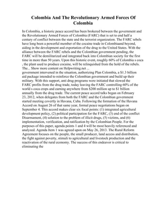Colombia And The Revolutionary Armed Forces Of
Colombia
In Colombia, a historic peace accord has been brokered between the government and
the Revolutionary Armed Forces of Colombia (FARC) that is set to end half a
century of conflict between the state and the terrorist organization. The FARC rebels
have long been a powerful member of the cocaine trade in Colombiaand beyond,
aiding in the development and exportation of the drug to the United States. With the
alliance between the FARC rebels and the Colombian government pending, the
FARC will be demilitarized and integrated back into Colombian society for the first
time in more than 50 years. Upon this historic event, roughly 60% of Colombia s coca
, the plant used to produce cocaine, will be relinquished from the hold of the rebels.
The... Show more content on Helpwriting.net ...
government intervened in the situation, authorizing Plan Colombia, a $1.3 billion
aid package intended to reinforce the Colombian government and build up their
military. With this support, anti drug programs were initiated that slowed the
FARC profits from the drug trade, today leaving the FARC controlling 60% of the
world s coca crops and earning anywhere from $200 million up to $1 billion
annually from the drug trade. The current peace accord talks began on February
23, 2012, when delegates from both the FARC and the Colombian government
started meeting covertly in Havana, Cuba. Following the formation of the Havana
Accord on August 26 of that same year, formal peace negotiations began on
September 4. This accord makes clear six focal points: (1) integrated agricultural
development policy, (2) political participation for the FARC, (3) end of the conflict
Disarmament, (4) solution to the problem of illicit drugs, (5) victims, and (6)
implementation, verification, and ratification by the Colombian People. For the
purposes of this paper, agenda points 1 and 4 will be most heavily referenced and
analyzed. Agenda Item 1 was agreed upon on May 26, 2013. The Rural Reform
Agreement focuses on the people, the small producer, land access and distribution,
the fight against poverty, stimuli to agricultural and livestock production and the
reactivation of the rural economy. The success of this endeavor is critical to
eliminating the
 