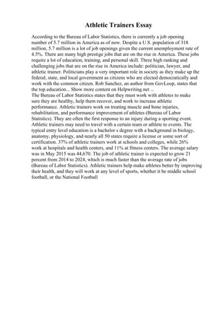 Athletic Trainers Essay
According to the Bureau of Labor Statistics, there is currently a job opening
number of 5.7 million in America as of now. Despite a U.S. population of 318
million, 5.7 million is a lot of job openings given the current unemployment rate of
4.5%. There are many high prestige jobs that are on the rise in America. These jobs
require a lot of education, training, and personal skill. Three high ranking and
challenging jobs that are on the rise in America include: politician, lawyer, and
athletic trainer. Politicians play a very important role in society as they make up the
federal, state, and local government as citizens who are elected democratically and
work with the common citizen. Rob Sanchez, an author from GovLoop, states that
the top education... Show more content on Helpwriting.net ...
The Bureau of Labor Statistics states that they must work with athletes to make
sure they are healthy, help them recover, and work to increase athletic
performance. Athletic trainers work on treating muscle and bone injuries,
rehabilitation, and performance improvement of athletes (Bureau of Labor
Statistics). They are often the first response to an injury during a sporting event.
Athletic trainers may need to travel with a certain team or athlete to events. The
typical entry level education is a bachelor s degree with a background in biology,
anatomy, physiology, and nearly all 50 states require a license or some sort of
certification. 37% of athletic trainers work at schools and colleges, while 26%
work at hospitals and health centers, and 11% at fitness centers. The average salary
was in May 2015 was 44,670. The job of athletic trainer is expected to grow 21
percent from 2014 to 2024, which is much faster than the average rate of jobs
(Bureau of Labor Statistics). Athletic trainers help make athletes better by improving
their health, and they will work at any level of sports, whether it be middle school
football, or the National Football
 