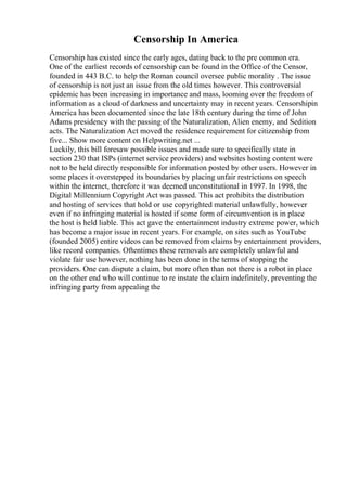 Censorship In America
Censorship has existed since the early ages, dating back to the pre common era.
One of the earliest records of censorship can be found in the Office of the Censor,
founded in 443 B.C. to help the Roman council oversee public morality . The issue
of censorship is not just an issue from the old times however. This controversial
epidemic has been increasing in importance and mass, looming over the freedom of
information as a cloud of darkness and uncertainty may in recent years. Censorshipin
America has been documented since the late 18th century during the time of John
Adams presidency with the passing of the Naturalization, Alien enemy, and Sedition
acts. The Naturalization Act moved the residence requirement for citizenship from
five... Show more content on Helpwriting.net ...
Luckily, this bill foresaw possible issues and made sure to specifically state in
section 230 that ISPs (internet service providers) and websites hosting content were
not to be held directly responsible for information posted by other users. However in
some places it overstepped its boundaries by placing unfair restrictions on speech
within the internet, therefore it was deemed unconstitutional in 1997. In 1998, the
Digital Millennium Copyright Act was passed. This act prohibits the distribution
and hosting of services that hold or use copyrighted material unlawfully, however
even if no infringing material is hosted if some form of circumvention is in place
the host is held liable. This act gave the entertainment industry extreme power, which
has become a major issue in recent years. For example, on sites such as YouTube
(founded 2005) entire videos can be removed from claims by entertainment providers,
like record companies. Oftentimes these removals are completely unlawful and
violate fair use however, nothing has been done in the terms of stopping the
providers. One can dispute a claim, but more often than not there is a robot in place
on the other end who will continue to re instate the claim indefinitely, preventing the
infringing party from appealing the
 