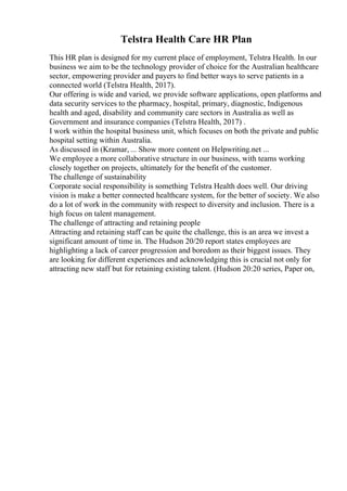 Telstra Health Care HR Plan
This HR plan is designed for my current place of employment, Telstra Health. In our
business we aim to be the technology provider of choice for the Australian healthcare
sector, empowering provider and payers to find better ways to serve patients in a
connected world (Telstra Health, 2017).
Our offering is wide and varied, we provide software applications, open platforms and
data security services to the pharmacy, hospital, primary, diagnostic, Indigenous
health and aged, disability and community care sectors in Australia as well as
Government and insurance companies (Telstra Health, 2017) .
I work within the hospital business unit, which focuses on both the private and public
hospital setting within Australia.
As discussed in (Kramar, ... Show more content on Helpwriting.net ...
We employee a more collaborative structure in our business, with teams working
closely together on projects, ultimately for the benefit of the customer.
The challenge of sustainability
Corporate social responsibility is something Telstra Health does well. Our driving
vision is make a better connected healthcare system, for the better of society. We also
do a lot of work in the community with respect to diversity and inclusion. There is a
high focus on talent management.
The challenge of attracting and retaining people
Attracting and retaining staff can be quite the challenge, this is an area we invest a
significant amount of time in. The Hudson 20/20 report states employees are
highlighting a lack of career progression and boredom as their biggest issues. They
are looking for different experiences and acknowledging this is crucial not only for
attracting new staff but for retaining existing talent. (Hudson 20:20 series, Paper on,
 