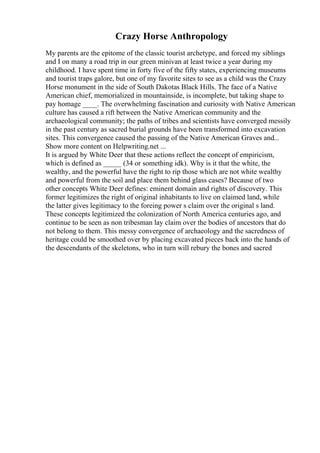 Crazy Horse Anthropology
My parents are the epitome of the classic tourist archetype, and forced my siblings
and I on many a road trip in our green minivan at least twice a year during my
childhood. I have spent time in forty five of the fifty states, experiencing museums
and tourist traps galore, but one of my favorite sites to see as a child was the Crazy
Horse monument in the side of South Dakotas Black Hills. The face of a Native
American chief, memorialized in mountainside, is incomplete, but taking shape to
pay homage ____. The overwhelming fascination and curiosity with Native American
culture has caused a rift between the Native American community and the
archaeological community; the paths of tribes and scientists have converged messily
in the past century as sacred burial grounds have been transformed into excavation
sites. This convergence caused the passing of the Native American Graves and...
Show more content on Helpwriting.net ...
It is argued by White Deer that these actions reflect the concept of empiricism,
which is defined as _____ (34 or something idk). Why is it that the white, the
wealthy, and the powerful have the right to rip those which are not white wealthy
and powerful from the soil and place them behind glass cases? Because of two
other concepts White Deer defines: eminent domain and rights of discovery. This
former legitimizes the right of original inhabitants to live on claimed land, while
the latter gives legitimacy to the foreing power s claim over the original s land.
These concepts legitimized the colonization of North America centuries ago, and
continue to be seen as non tribesman lay claim over the bodies of ancestors that do
not belong to them. This messy convergence of archaeology and the sacredness of
heritage could be smoothed over by placing excavated pieces back into the hands of
the descendants of the skeletons, who in turn will rebury the bones and sacred
 
