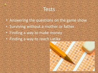 TestsAnswering the questions on the game showSurviving without a mother or fatherFinding a way to make moneyFinding a way to reach Latika