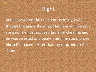 FlightJamal answered the question correctly, eventhough the game show host fed him an incorrectanswer. The host accused Jamal of cheating andhe was arrested and beaten until he could provehimself innocent. After that, he returned to theshow.