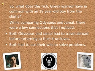     So, what does this rich, Greek warrior have in common with an 18 year-old boy from the slums?    While comparing Odysseus and Jamal, there were a few connections that I noticed:Both Odysseus and Jamal had to travel abroad before returning to their true loves.Both had to use their wits to solve problems.
