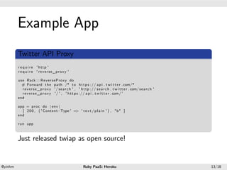 .




             Example App
.



              .
              Twitter API Proxy
             ..
             r e q u i r e ' http '
             r e q u i r e ' reverse_proxy '

             use Rack : : ReverseProxy do
               # Forward the path /* to h t t p s : / / a p i . t w i t t e r . com/*
               r e v e r s e _ p r o x y '/ s e a r c h ' , ' h t t p : / / s e a r c h . t w i t t e r . com/ s e a r c h '
               r e v e r s e _ p r o x y ' / ' , ' h t t p s : / / a p i . t w i t t e r . com/ '
             end

             app = proc do | env |
               [ 200 , { ' Content−Type ' = ' t e x t / p l a i n ' } , "b" ]
                                           >
             end

             run app
             .
             Just released twiap as open source!


    .                                                                             .
    @yinhm                                                        Ruby PaaS: Heroku                                            13/18
 