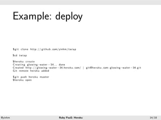 .




             Example: deploy
.




             $ g i t c l o n e h t t p : / / g i t h u b . com/yinhm/ twiap

             $cd twiap

             $heroku c r e a t e
             C r e a t i n g glowing−water − 3 4 . . . done
             Created h t t p : / / glowing−water −34. heroku . com/ | g i t @ h e r o k u . com : glowing−water −34. g i t
             G i t remote heroku added

             $ g i t push heroku master
             $heroku open




    .                                                                     .
    @yinhm                                                Ruby PaaS: Heroku                                                  14/18
 