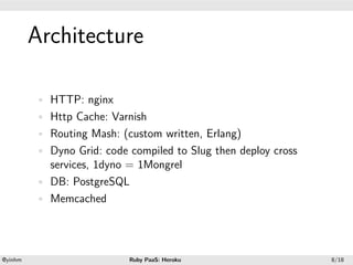 .




             Architecture
.




             • HTTP: nginx
             • Http Cache: Varnish
             • Routing Mash: (custom written, Erlang)
             • Dyno Grid: code compiled to Slug then deploy cross
               services, 1dyno = 1Mongrel
             • DB: PostgreSQL
             • Memcached




    .                                          .
    @yinhm                     Ruby PaaS: Heroku                    8/18
 