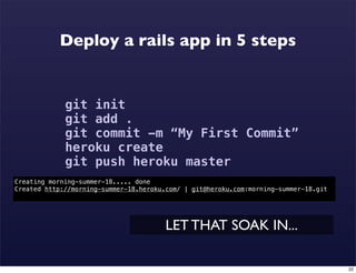 Deploy a rails app in 5 steps


             git init
             git add .
             git commit -m “My First Commit”
             heroku create
             git push heroku master
Creating morning-summer-18..... done
Created http://morning-summer-18.heroku.com/ | git@heroku.com:morning-summer-18.git




                                        LET THAT SOAK IN...

                                                                                      22
 