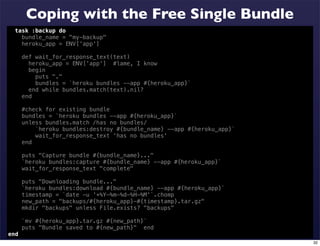 Coping with the Free Single Bundle
  task :backup do
    bundle_name = "my-backup"
    heroku_app = ENV['app']

      def wait_for_response_text(text)
        heroku_app = ENV['app'] #lame, I know
        begin
          puts "."
          bundles = `heroku bundles --app #{heroku_app}`
        end while bundles.match(text).nil?
      end

      #check for existing bundle
      bundles = `heroku bundles --app #{heroku_app}`
      unless bundles.match /has no bundles/
          `heroku bundles:destroy #{bundle_name} --app #{heroku_app}`
          wait_for_response_text 'has no bundles'
      end

      puts "Capture bundle #{bundle_name}..."
      `heroku bundles:capture #{bundle_name} --app #{heroku_app}`
      wait_for_response_text "complete"

      puts "Downloading bundle..."
      `heroku bundles:download #{bundle_name} --app #{heroku_app}`
      timestamp = `date -u '+%Y-%m-%d-%H-%M'`.chomp
      new_path = "backups/#{heroku_app}-#{timestamp}.tar.gz"
      mkdir "backups" unless File.exists? "backups"

      `mv #{heroku_app}.tar.gz #{new_path}`
      puts "Bundle saved to #{new_path}" end
end
                                                                        32
 