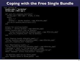 Coping with the Free Single Bundle
  task :backup do
    bundle_name = "my-backup"
    heroku_app = ENV['app']

      def wait_for_response_text(text)
        heroku_app = ENV['app'] #lame, I know
        begin
          puts "."
          bundles = `heroku bundles --app #{heroku_app}`
        end while bundles.match(text).nil?
      end

      #check for existing bundle
      bundles = `heroku bundles --app #{heroku_app}`
      unless bundles.match /has no bundles/
          `heroku bundles:destroy #{bundle_name} --app #{heroku_app}`
          wait_for_response_text 'has no bundles'
      end

      puts "Capture bundle #{bundle_name}..."
      `heroku bundles:capture #{bundle_name} --app #{heroku_app}`
      wait_for_response_text "complete"

      puts "Downloading bundle..."
      `heroku bundles:download #{bundle_name} --app #{heroku_app}`
      timestamp = `date -u '+%Y-%m-%d-%H-%M'`.chomp
      new_path = "backups/#{heroku_app}-#{timestamp}.tar.gz"
      mkdir "backups" unless File.exists? "backups"

      `mv #{heroku_app}.tar.gz #{new_path}`
      puts "Bundle saved to #{new_path}" end
end
                                                                        33
 