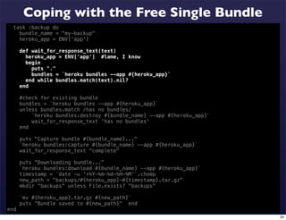 Coping with the Free Single Bundle
  task :backup do
    bundle_name = "my-backup"
    heroku_app = ENV['app']

      def wait_for_response_text(text)
        heroku_app = ENV['app'] #lame, I know
        begin
          puts "."
          bundles = `heroku bundles --app #{heroku_app}`
        end while bundles.match(text).nil?
      end

      #check for existing bundle
      bundles = `heroku bundles --app #{heroku_app}`
      unless bundles.match /has no bundles/
          `heroku bundles:destroy #{bundle_name} --app #{heroku_app}`
          wait_for_response_text 'has no bundles'
      end

      puts "Capture bundle #{bundle_name}..."
      `heroku bundles:capture #{bundle_name} --app #{heroku_app}`
      wait_for_response_text "complete"

      puts "Downloading bundle..."
      `heroku bundles:download #{bundle_name} --app #{heroku_app}`
      timestamp = `date -u '+%Y-%m-%d-%H-%M'`.chomp
      new_path = "backups/#{heroku_app}-#{timestamp}.tar.gz"
      mkdir "backups" unless File.exists? "backups"

      `mv #{heroku_app}.tar.gz #{new_path}`
      puts "Bundle saved to #{new_path}" end
end
                                                                        34
 