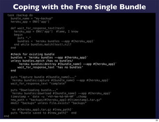 Coping with the Free Single Bundle
  task :backup do
    bundle_name = "my-backup"
    heroku_app = ENV['app']

      def wait_for_response_text(text)
        heroku_app = ENV['app'] #lame, I know
        begin
          puts "."
          bundles = `heroku bundles --app #{heroku_app}`
        end while bundles.match(text).nil?
      end

      #check for existing bundle
      bundles = `heroku bundles --app #{heroku_app}`
      unless bundles.match /has no bundles/
          `heroku bundles:destroy #{bundle_name} --app #{heroku_app}`
          wait_for_response_text 'has no bundles'
      end

      puts "Capture bundle #{bundle_name}..."
      `heroku bundles:capture #{bundle_name} --app #{heroku_app}`
      wait_for_response_text "complete"

      puts "Downloading bundle..."
      `heroku bundles:download #{bundle_name} --app #{heroku_app}`
      timestamp = `date -u '+%Y-%m-%d-%H-%M'`.chomp
      new_path = "backups/#{heroku_app}-#{timestamp}.tar.gz"
      mkdir "backups" unless File.exists? "backups"

      `mv #{heroku_app}.tar.gz #{new_path}`
      puts "Bundle saved to #{new_path}" end
end
                                                                        35
 