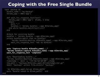 Coping with the Free Single Bundle
  task :backup do
    bundle_name = "my-backup"
    heroku_app = ENV['app']

      def wait_for_response_text(text)
        heroku_app = ENV['app'] #lame, I know
        begin
          puts "."
          bundles = `heroku bundles --app #{heroku_app}`
        end while bundles.match(text).nil?
      end

      #check for existing bundle
      bundles = `heroku bundles --app #{heroku_app}`
      unless bundles.match /has no bundles/
          `heroku bundles:destroy #{bundle_name} --app #{heroku_app}`
          wait_for_response_text 'has no bundles'
      end

      puts "Capture bundle #{bundle_name}..."
      `heroku bundles:capture #{bundle_name} --app #{heroku_app}`
      wait_for_response_text "complete"

      puts "Downloading bundle..."
      `heroku bundles:download #{bundle_name} --app #{heroku_app}`
      timestamp = `date -u '+%Y-%m-%d-%H-%M'`.chomp
      new_path = "backups/#{heroku_app}-#{timestamp}.tar.gz"
      mkdir "backups" unless File.exists? "backups"

      `mv #{heroku_app}.tar.gz #{new_path}`
      puts "Bundle saved to #{new_path}" end
end
                                                                        36
 