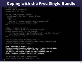 Coping with the Free Single Bundle
  task :backup do
    bundle_name = "my-backup"
    heroku_app = ENV['app']

      def wait_for_response_text(text)
        heroku_app = ENV['app'] #lame, I know
        begin
          puts "."
          bundles = `heroku bundles --app #{heroku_app}`
        end while bundles.match(text).nil?
      end

      #check for existing bundle
      bundles = `heroku bundles --app #{heroku_app}`
      unless bundles.match /has no bundles/
          `heroku bundles:destroy #{bundle_name} --app #{heroku_app}`
          wait_for_response_text 'has no bundles'
      end

      puts "Capture bundle #{bundle_name}..."
      `heroku bundles:capture #{bundle_name} --app #{heroku_app}`
      wait_for_response_text "complete"

      puts "Downloading bundle..."
      `heroku bundles:download #{bundle_name} --app #{heroku_app}`
      timestamp = `date -u '+%Y-%m-%d-%H-%M'`.chomp
      new_path = "backups/#{heroku_app}-#{timestamp}.tar.gz"
      mkdir "backups" unless File.exists? "backups"

      `mv #{heroku_app}.tar.gz #{new_path}`
      puts "Bundle saved to #{new_path}" end
end
                                                                        37
 