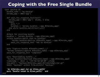 Coping with the Free Single Bundle
  task :backup do
    bundle_name = "my-backup"
    heroku_app = ENV['app']

      def wait_for_response_text(text)
        heroku_app = ENV['app'] #lame, I know
        begin
          puts "."
          bundles = `heroku bundles --app #{heroku_app}`
        end while bundles.match(text).nil?
      end

      #check for existing bundle
      bundles = `heroku bundles --app #{heroku_app}`
      unless bundles.match /has no bundles/
          `heroku bundles:destroy #{bundle_name} --app #{heroku_app}`
          wait_for_response_text 'has no bundles'
      end

      puts "Capture bundle #{bundle_name}..."
      `heroku bundles:capture #{bundle_name} --app #{heroku_app}`
      wait_for_response_text "complete"

      puts "Downloading bundle..."
      `heroku bundles:download #{bundle_name} --app #{heroku_app}`
      timestamp = `date -u '+%Y-%m-%d-%H-%M'`.chomp
      new_path = "backups/#{heroku_app}-#{timestamp}.tar.gz"
      mkdir "backups" unless File.exists? "backups"

      `mv #{heroku_app}.tar.gz #{new_path}`
      puts "Bundle saved to #{new_path}" end
end
                                                                        38
 