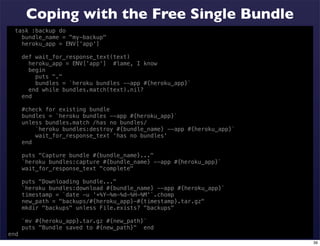 Coping with the Free Single Bundle
  task :backup do
    bundle_name = "my-backup"
    heroku_app = ENV['app']

      def wait_for_response_text(text)
        heroku_app = ENV['app'] #lame, I know
        begin
          puts "."
          bundles = `heroku bundles --app #{heroku_app}`
        end while bundles.match(text).nil?
      end

      #check for existing bundle
      bundles = `heroku bundles --app #{heroku_app}`
      unless bundles.match /has no bundles/
          `heroku bundles:destroy #{bundle_name} --app #{heroku_app}`
          wait_for_response_text 'has no bundles'
      end

      puts "Capture bundle #{bundle_name}..."
      `heroku bundles:capture #{bundle_name} --app #{heroku_app}`
      wait_for_response_text "complete"

      puts "Downloading bundle..."
      `heroku bundles:download #{bundle_name} --app #{heroku_app}`
      timestamp = `date -u '+%Y-%m-%d-%H-%M'`.chomp
      new_path = "backups/#{heroku_app}-#{timestamp}.tar.gz"
      mkdir "backups" unless File.exists? "backups"

      `mv #{heroku_app}.tar.gz #{new_path}`
      puts "Bundle saved to #{new_path}" end
end
                                                                        39
 