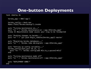 One-button Deployments
task :deploy do

  heroku_app = ENV['app']

  heroku_config = Hash.new
  Rake::Task["heroku:backup"].invoke

  puts "Turning maintenance on..."
  puts "** " + `heroku maintenance:on --app #{heroku_app}`
  sleep 15 #maintenance mode causes your slug to be recompiled

  puts "Pushing changes to heroku..."
  puts "** " + `git push #{git_remotes[heroku_app]} master`

  puts "Migrating heroku databases..."
  puts "** " + `heroku rake db:migrate --app #{heroku_app}`

  puts "Setting up config variables..."
  heroku_config.each_pair do |k, v|
    puts "** " + `heroku config:add #{k.to_s.upcase}=#{v}`
  end

  puts "Turning maintenance mode off"
  puts "** " + `heroku maintenance:off --app #{heroku_app}`

  puts "DEPLOYMENT DONE!"
end


                                                                 40
 