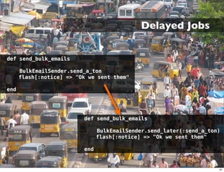 Delayed Jobs


def send_bulk_emails

      BulkEmailSender.send_a_ton
      flash[:notice] => "Ok we sent them"

end




                          def send_bulk_emails

                                BulkEmailSender.send_later(:send_a_ton)
                                flash[:notice] => "Ok we sent them"

                          end


                                                                      41
 