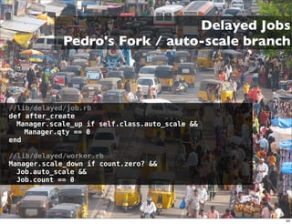 Delayed Jobs
             Pedro's Fork / auto-scale branch



//lib/delayed/job.rb
def after_create
  Manager.scale_up if self.class.auto_scale &&
    Manager.qty == 0
end

//lib/delayed/worker.rb
Manager.scale_down if count.zero? &&
  Job.auto_scale &&
  Job.count == 0




                                                 44
 