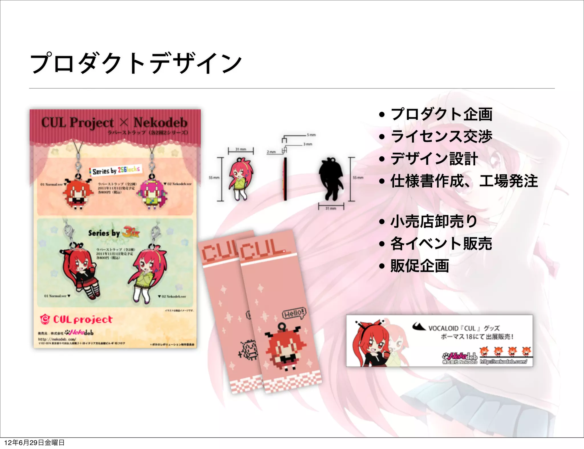 プロダクトデザイン
                • プロダクト企画
                • ライセンス交渉
                • デザイン設計
                • 仕様書作成、工場発注

                • 小売店卸売り
                • 各イベント販売
                • 販促企画




12年6月29日金曜日
 