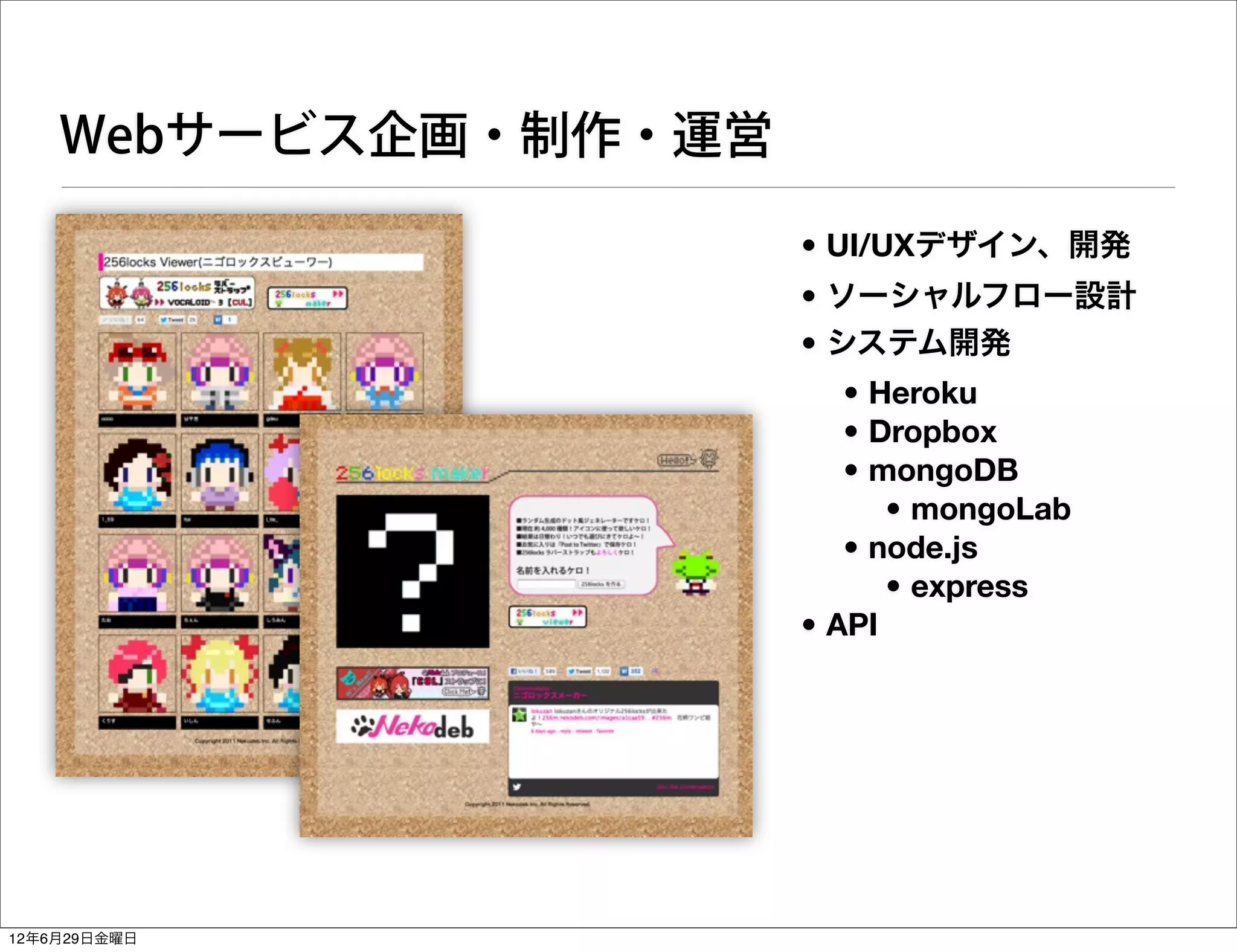 Webサービス企画・制作・運営

                      • UI/UXデザイン、開発
                      • ソーシャルフロー設計
                      • システム開発
                         • Heroku
                         • Dropbox
                         • mongoDB
                            • mongoLab
                         • node.js
                            • express
                      • API




12年6月29日金曜日
 