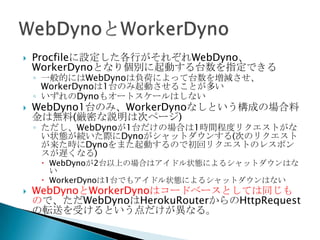  Procfileに設定した各行がそれぞれWebDyno、WorkerDyno
となり個別に起動する台数を指定できる
◦ 一般的にはWebDynoは負荷によって台数を増減させ、WorkerDyno
は1台のみ起動させることが多い
◦ いずれのDynoもオートスケールはしない
 WebDyno1台のみ、WorkerDynoなしという構成の場合料金
は無料(厳密な説明は次ページ)
◦ ただし、WebDynoが1台だけの場合は1時間程度リクエストがない状
態が続いた際にDynoがシャットダウンする(次のリクエストが来た時に
Dynoをまた起動するので初回リクエストのレスポンスが遅くなる)
 WebDynoが2台以上の場合はアイドル状態によるシャットダウンはない
 WorkerDynoは1台でもアイドル状態によるシャットダウンはない
 WebDynoとWorkerDynoはコードベースとしては同じもので、
ただWebDynoはHerokuRouterからのHttpRequestの転送
を受けるという点だけが異なる。
 