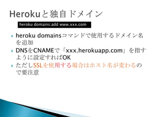  Dynoが起動している時間をDyno時間と呼ぶ
◦ 1Dyno時間は1台のDynoが1時間起動していたことを表す
 1Dyno時間の料金=0.05$
 ただし750Dyno時間までは無料
◦ つまりWebDyno1台をまる一ヶ月動かしたとしても
1 × 24 × 31 = 744Dyno時間にしかならないため料金はかからな
い
 WebDynoがアイドル状態であったとしてもDyno時間を消費す
る
 スケジューラやheroku runコマンドの実行もDyno時間を消費
する
 2XDynoは1時間の起動で2Dyno時間を消費すると考える
 これ以外にアドオンの料金がかかる
 