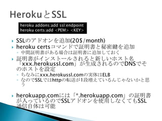  heroku domainsコマンドで使用するドメイン名を追
加
 DNSをCNAMEで「xxx.herokuapp.com」を指すよ
うに設定すればOK
 ただしSSLを使用する場合はホスト名が変わるので要
注意
$ heroku domains:add www.xxx.com
 