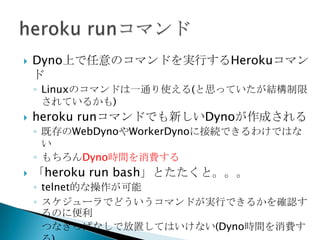  HerokuAPIとは
◦ herokuコマンド相当のことをプログラムから実行するための
WebAPI
 24時間未満で自動再起動がかかることはない(多分)ので
その前でWorkerプロセスの中から自力で再起動してしまう
HerokuAPI api = new HerokuAPI(“xxxx”);//引数のAPIKeyはWebConsoleで取得
api.restartProcessByType(“yyyy”,”worker”);//heroku ps:restart worker
api.scaleProcess(“yyyy”, “worker”, 0);//heroku ps:scale worker=0
 Workerが常時動いている必要がない場合は
scaleProcessメソッドでWorkerを停止するのもアリ
◦ この場合どうやってWorkerを起動するかは別途検討が必要
 