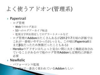  pgbackups
◦ アドオンの一つ
◦ 毎日自動でバックアップを取ってくれる
◦ 無料なので必ず使うべき
◦ ただしバックアップを取る時間帯は指定できない(アクセスの少
ない夜間に、という設定はできない)
◦ heroku pgbackupsコマンドで手動でのバックアップ／リスト
ア／ダウンロードが可能
 Fork
◦ 既存のDBをコピーして新しいDBを作成
 Follow
◦ 既存のDBのレプリケーションDBを作成
◦ 本番DBの障害時に切り替えて使用することが可能(手動)
 