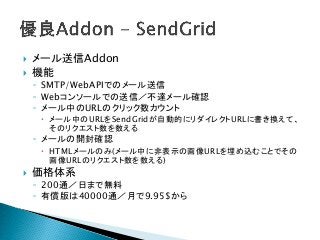  メール送信Addon
 機能
◦ SMTP/WebAPIでのメール送信
◦ Webコンソールでの送信／不達メール確認
◦ メール中のURLのクリック数カウント
 メール中のURLをSendGridが自動的にリダイレクトURLに書き換えて、
そのリクエスト数を数える
◦ メールの開封確認
 HTMLメールのみ(メール中に非表示の画像URLを埋め込むことでその
画像URLのリクエスト数を数える)
 価格体系
◦ 200通／日まで無料
◦ 有償版は40000通／月で9.95$から
 
