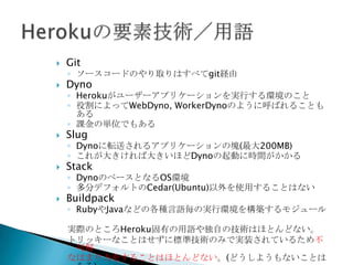  Git
◦ ソースコードのやり取りはすべてgit経由
 Dyno
◦ Herokuがユーザーアプリケーションを実行する環境のこと
◦ 役割によってWebDyno, WorkerDynoのように呼ばれることもある
◦ 課金の単位でもある
 Slug
◦ Dynoに転送されるアプリケーションの塊(最大300MB)
◦ これが大きければ大きいほどDynoの起動に時間がかかる
 Stack
◦ DynoのベースとなるOS環境
◦ 過去にはStackの違いを意識する場面もあったが、Cedar(Ubuntu)
がデフォルトになって以降、それ以外を使用することはまずない
 Buildpack
◦ RubyやJavaなどの各種言語毎の実行環境を構築するモジュール
実際のところHeroku固有の用語や独自の技術はほとんどない。
トリッキーなことはせずに標準技術のみで実装されている。
 