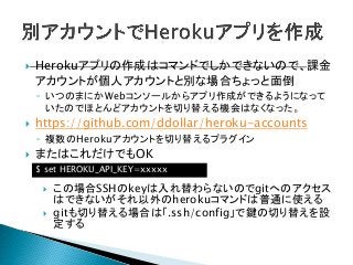  Herokuアプリの作成はコマンドでしかできないので、課金
アカウントが個人アカウントと別な場合ちょっと面倒
◦ いつのまにかWebコンソールからアプリ作成ができるようになって
いたのでほとんどアカウントを切り替える機会はなくなった。
 https://github.com/ddollar/heroku-accounts
◦ 複数のHerokuアカウントを切り替えるプラグイン
 またはこれだけでもOK
$ set HEROKU_API_KEY=xxxxx
 この場合SSHのkeyは入れ替わらないのでgitへのアクセス
はできないがそれ以外のherokuコマンドは普通に使える
 gitも切り替える場合は「.ssh/config」で鍵の切り替えを設
定する
 
