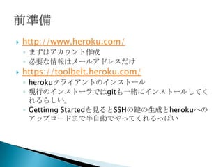  http://www.heroku.com/
◦ まずはアカウント作成
◦ 必要な情報はメールアドレスだけ
 https://toolbelt.heroku.com/
◦ herokuクライアントのインストール
◦ 現行のインストーラではgitも一緒にインストールしてくれるらしい。
◦ Gettinng Started(https://devcenter.heroku.com/articles/quickstart)
を見るとSSHの鍵の生成とherokuへのアップロードまで半自動で
やってくれるっぽい
 