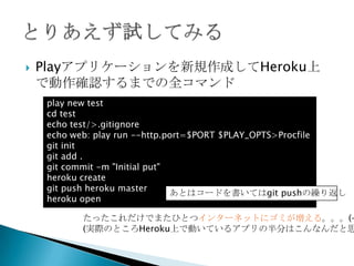  Playアプリケーションを新規作成してHeroku上で動
作確認するまでの全コマンド
$ play new test
$ cd test
$ git init
$ git add .
$ git commit -m "Initial put"
$ heroku create
$ git push heroku master
$ heroku open
たったこれだけでまたひとつインターネットにゴミが増える。。。(--
(実際のところHeroku上で動いているアプリの半分はこんなんだと思う)
あとはコードを書いてはgit pushの繰り返し
• Gitでソースコードを管理する上では「.gitignore」
は常に作成した方が良いがここでは省略
• PlayのbuildpackではProcfileが存在しない場合
は自動生成されるのでなくても良い
 