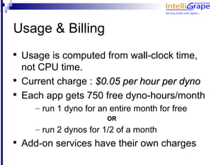 Usage & Billing

    Usage is computed from wall-clock time,
    not CPU time.

    Current charge : $0.05 per hour per dyno

    Each app gets 750 free dyno-hours/month
       – run 1 dyno for an entire month for free
                          OR
       – run 2 dynos for 1/2 of a month

    Add-on services have their own charges
 
