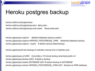 Heroku postgres backup
heroku addons:add pgbackups
heroku addons:add pgbackups:plus #plus plan
heroku addons:add pgbackups:auto-week      #auto-week plan



heroku pgbackups:capture    #default database backup creation
heroku pgbackups:capture HEROKU_POSTGRESQL_PINK              #selected database backup
heroku pgbackups:capture --expire   # delete manual oldest backup


heroku pgbackups# see backups b indicates manual and a indicates auto


heroku pgbackups:url b004   # provides a 10 minute backup download public url
heroku pgbackups:destroy b003 # delete a backup
heroku pgbackups:restore DATABASE b251 # restore backup to DATABASE
heroku pgbackups:restore HEROKU_POSTGRESQL_PINK b251 #restore to PINK database
 
