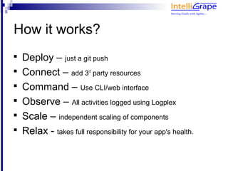 How it works?

    Deploy – just a git push

    Connect – add 3 party resources
                         rd



    Command – Use CLI/web interface

    Observe – All activities logged using Logplex

    Scale – independent scaling of components

    Relax - takes full responsibility for your app's health.
 
