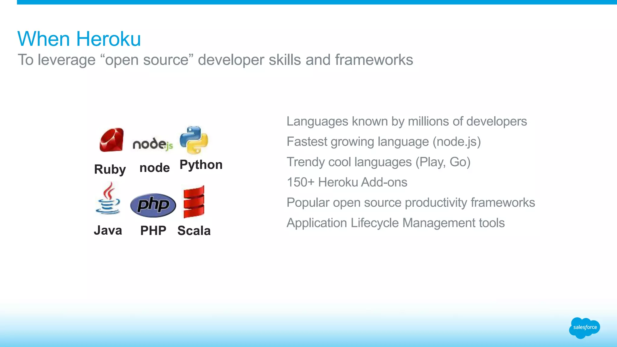When Heroku 
To leverage “open source” developer skills and frameworks 
Languages known by millions of developers 
Fastest growing language (node.js) 
Trendy cool languages (Play, Go) 
150+ Heroku Add-ons 
Popular open source productivity frameworks 
Application Lifecycle Management tools 
Ruby 
Java 
node 
PHP 
Python 
Scala 
 