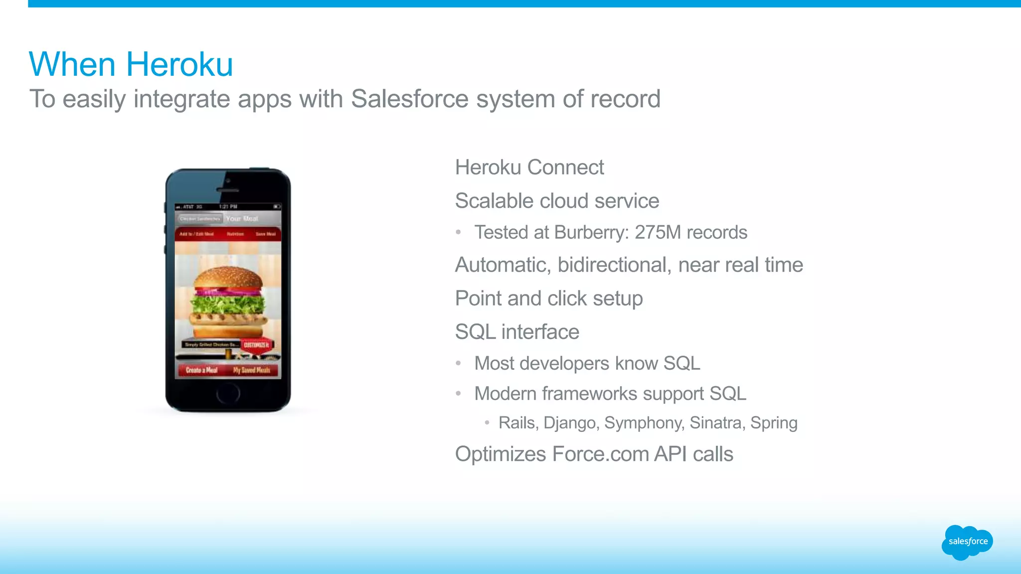 When Heroku 
To easily integrate apps with Salesforce system of record 
Heroku Connect 
Scalable cloud service 
• Tested at Burberry: 275M records 
Automatic, bidirectional, near real time 
Point and click setup 
SQL interface 
• Most developers know SQL 
• Modern frameworks support SQL 
• Rails, Django, Symphony, Sinatra, Spring 
Optimizes Force.com API calls 
 
