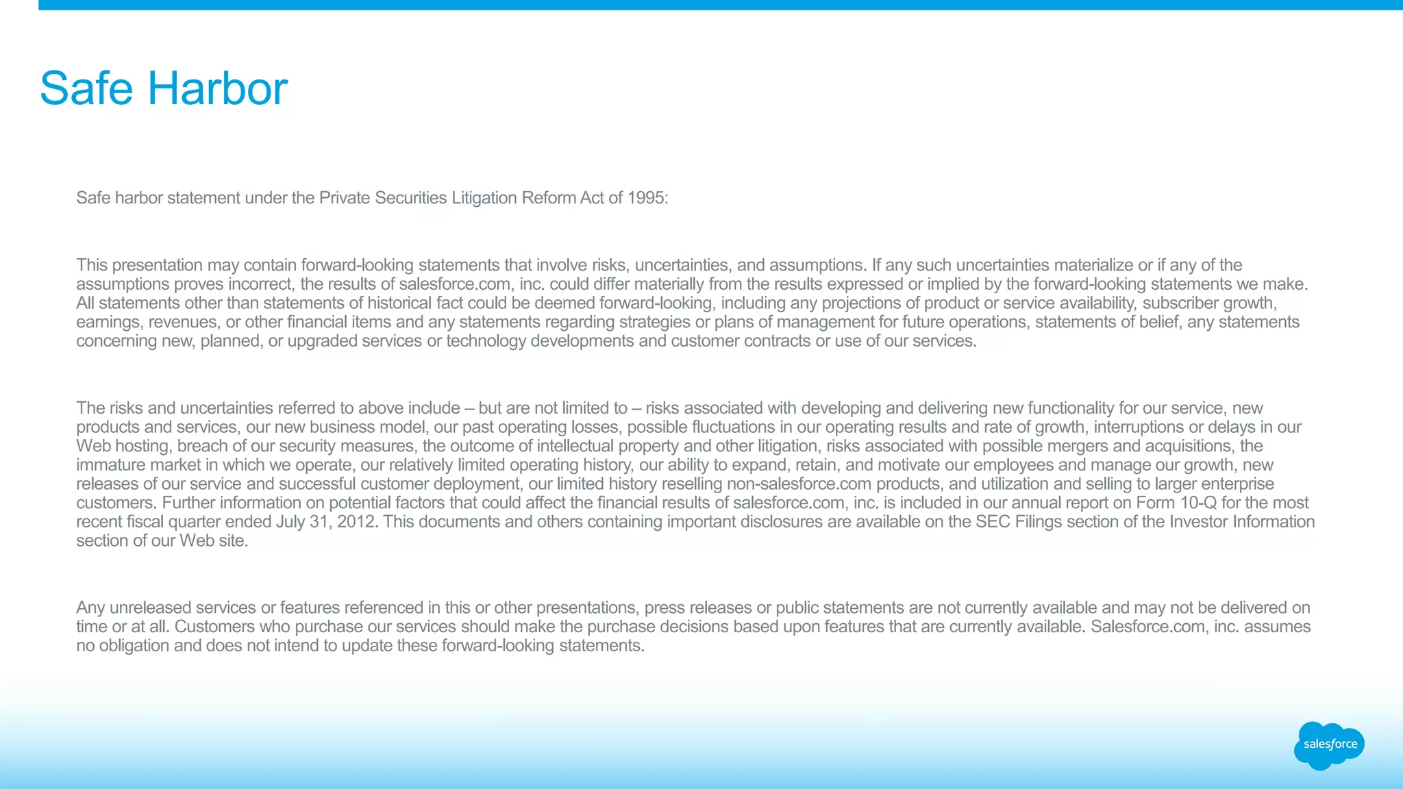Safe Harbor 
Safe harbor statement under the Private Securities Litigation Reform Act of 1995: 
This presentation may contain forward-looking statements that involve risks, uncertainties, and assumptions. If any such uncertainties materialize or if any of the 
assumptions proves incorrect, the results of salesforce.com, inc. could differ materially from the results expressed or implied by the forward-looking statements we make. 
All statements other than statements of historical fact could be deemed forward-looking, including any projections of product or service availability, subscriber growth, 
earnings, revenues, or other financial items and any statements regarding strategies or plans of management for future operations, statements of belief, any statements 
concerning new, planned, or upgraded services or technology developments and customer contracts or use of our services. 
The risks and uncertainties referred to above include – but are not limited to – risks associated with developing and delivering new functionality for our service, new 
products and services, our new business model, our past operating losses, possible fluctuations in our operating results and rate of growth, interruptions or delays in our 
Web hosting, breach of our security measures, the outcome of intellectual property and other litigation, risks associated with possible mergers and acquisitions, the 
immature market in which we operate, our relatively limited operating history, our ability to expand, retain, and motivate our employees and manage our growth, new 
releases of our service and successful customer deployment, our limited history reselling non-salesforce.com products, and utilization and selling to larger enterprise 
customers. Further information on potential factors that could affect the financial results of salesforce.com, inc. is included in our annual report on Form 10-Q for the most 
recent fiscal quarter ended July 31, 2012. This documents and others containing important disclosures are available on the SEC Filings section of the Investor Information 
section of our Web site. 
Any unreleased services or features referenced in this or other presentations, press releases or public statements are not currently available and may not be delivered on 
time or at all. Customers who purchase our services should make the purchase decisions based upon features that are currently available. Salesforce.com, inc. assumes 
no obligation and does not intend to update these forward-looking statements. 
 