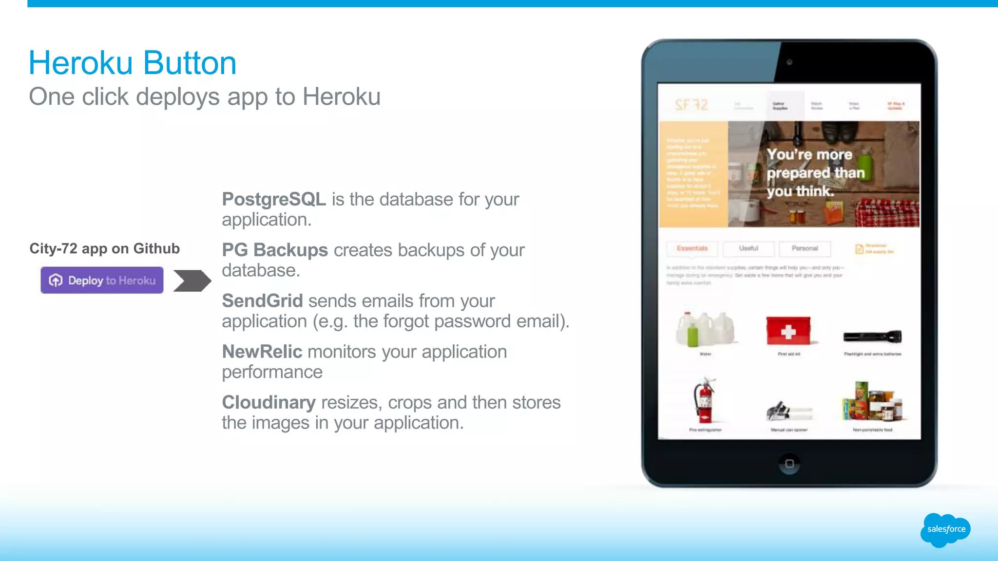 Heroku Button 
One click deploys app to Heroku 
PostgreSQL is the database for your 
application. 
PG Backups creates backups of your 
database. 
SendGrid sends emails from your 
application (e.g. the forgot password email). 
NewRelic monitors your application 
performance 
Cloudinary resizes, crops and then stores 
the images in your application. 
City-72 app on Github 
 